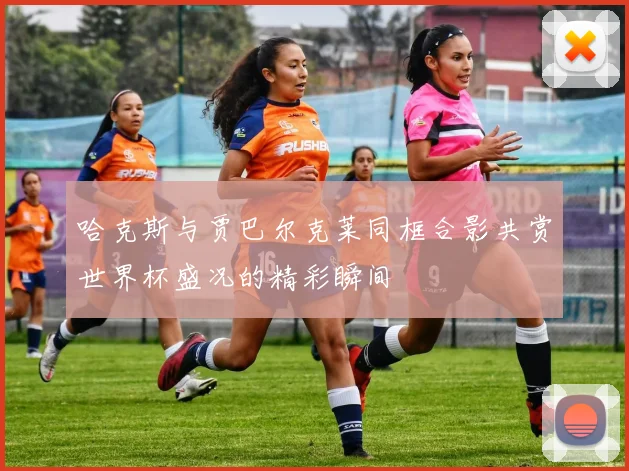 哈克斯与贾巴尔克莱同框合影共赏世界杯盛况的精彩瞬间