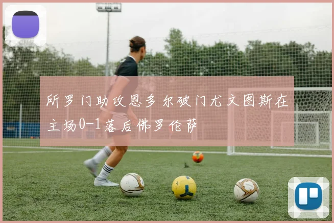 所罗门助攻恩多尔破门尤文图斯在主场0-1落后佛罗伦萨