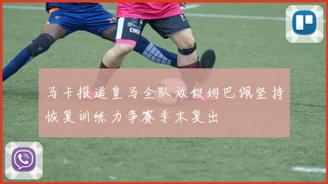 马卡报道皇马全队放假姆巴佩坚持恢复训练力争赛季末复出