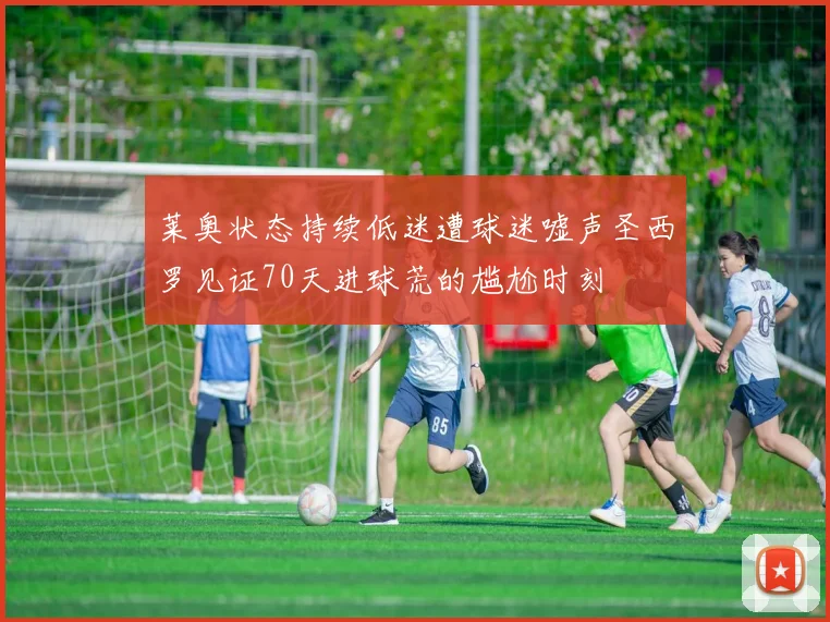 莱奥状态持续低迷遭球迷嘘声圣西罗见证70天进球荒的尴尬时刻