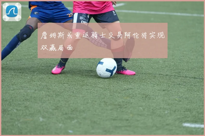 詹姆斯或重返骑士交易阿伦将实现双赢局面