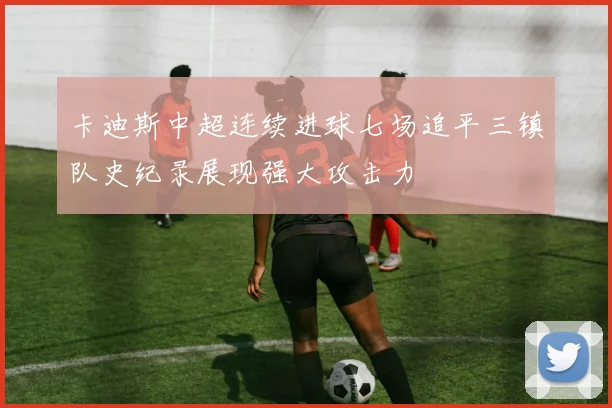 卡迪斯中超连续进球七场追平三镇队史纪录展现强大攻击力