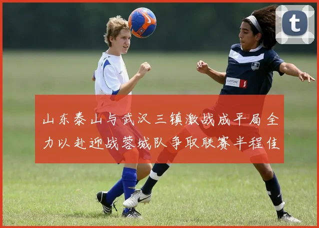 山东泰山与武汉三镇激战成平局全力以赴迎战蓉城队争取联赛半程佳绩