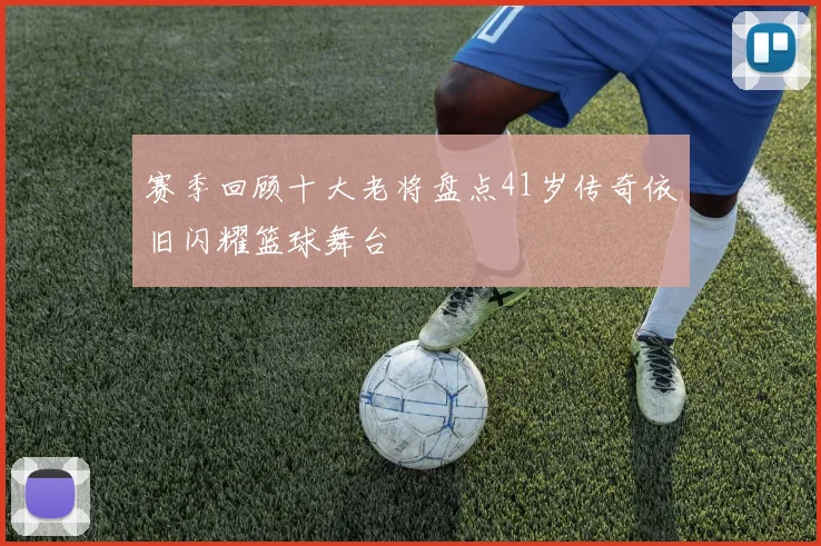 赛季回顾十大老将盘点41岁传奇依旧闪耀篮球舞台