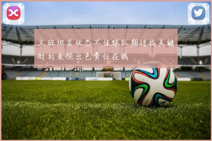 文班坦言状态不佳球队期待我关键时刻表现出色责任在我