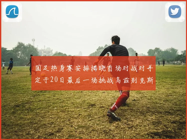 国足热身赛安排揭晓首场对战对手定于20日最后一场挑战乌兹别克斯坦