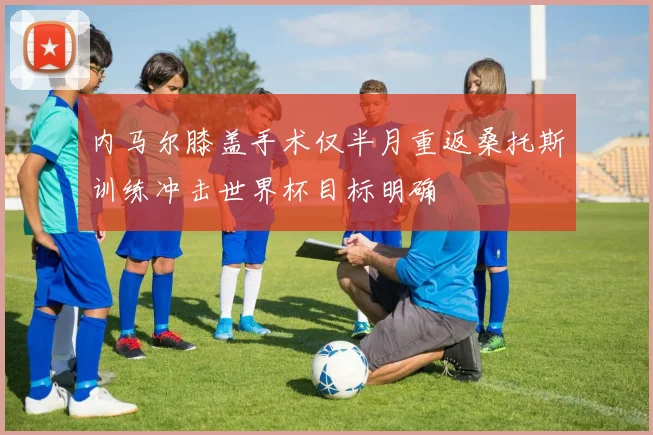 内马尔膝盖手术仅半月重返桑托斯训练冲击世界杯目标明确