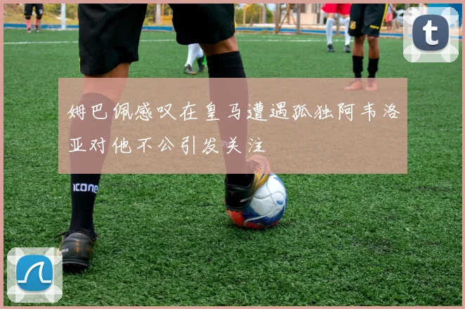 姆巴佩感叹在皇马遭遇孤独阿韦洛亚对他不公引发关注
