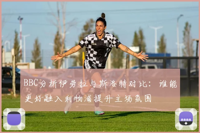 BBC分析伊劳拉与斯洛特对比：谁能更好融入利物浦提升主场氛围