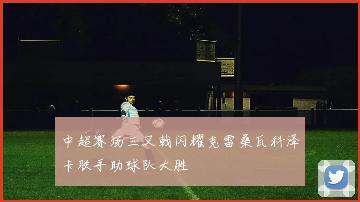 中超赛场三叉戟闪耀克雷桑瓦科泽卡联手助球队大胜