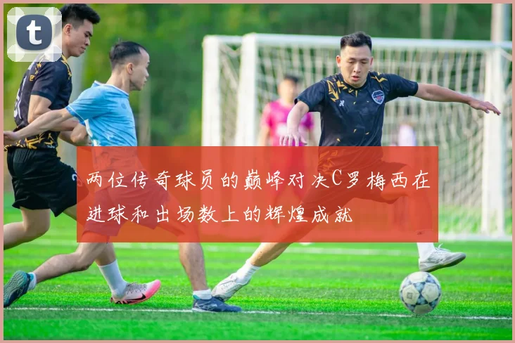 两位传奇球员的巅峰对决C罗梅西在进球和出场数上的辉煌成就